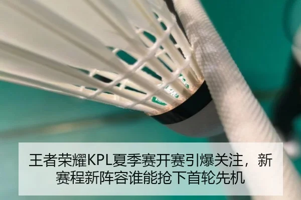 王者荣耀KPL夏季赛开赛引爆关注，新赛程新阵容谁能抢下首轮先机 | yunsports
